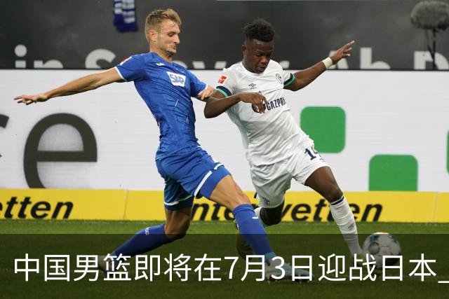 中国男篮即将在7月3日迎战日本 四场热身赛以提升实力