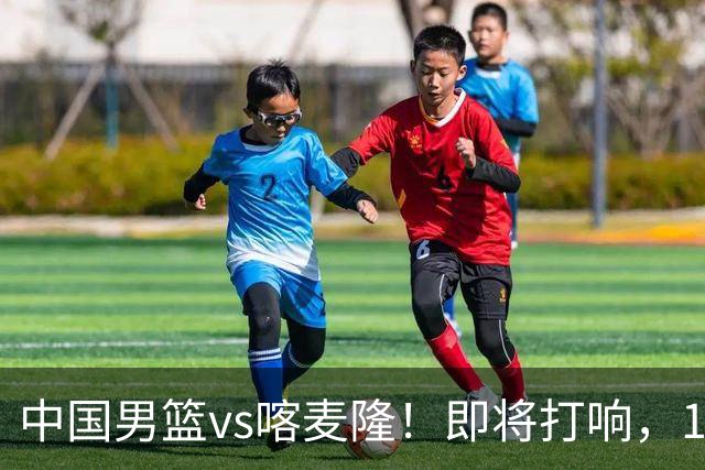 中国男篮vs喀麦隆！即将打响，12人名单基本定型，郭士强调整轮换