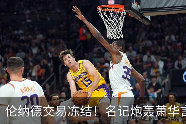 伦纳德交易冻结！名记炮轰萧华言行矛盾