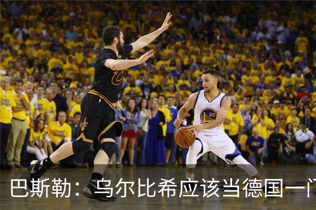 巴斯勒：乌尔比希应该当德国一门，努贝尔二门 最同情鲍曼