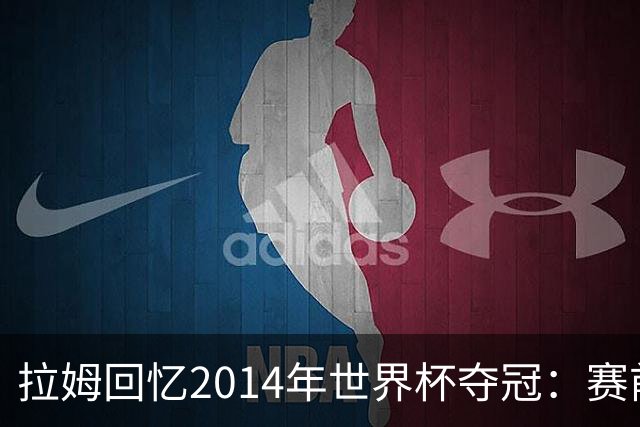 拉姆回忆2014年世界杯夺冠：赛前我就坚信我们一定会成为世界冠军