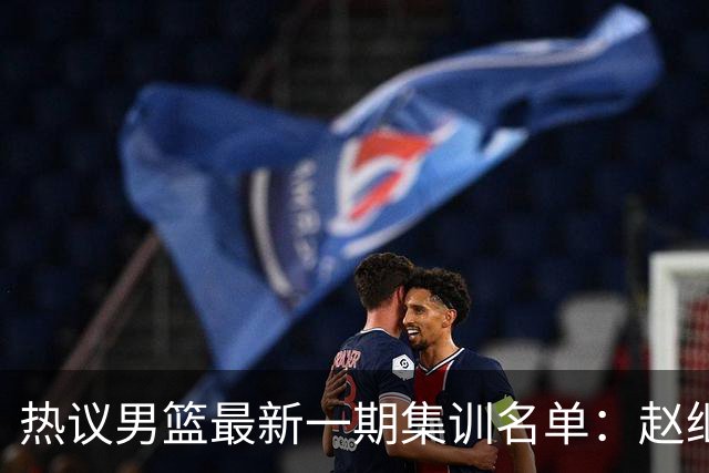 热议男篮最新一期集训名单：赵继伟高诗岩等人领衔 周琦赵睿张镇麟缺席