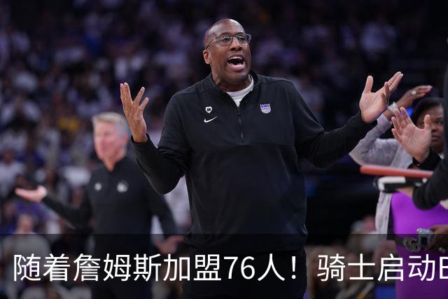 随着詹姆斯加盟76人！骑士启动B计划，保留36岁老将，追求勇士前球员