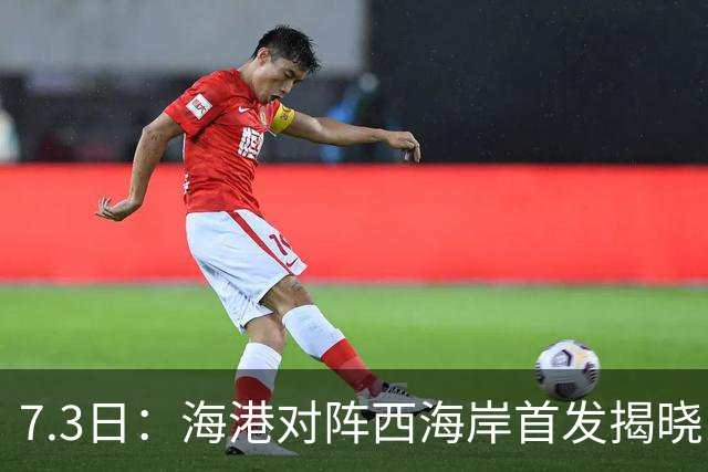 7.3日：海港对阵西海岸首发揭晓，国足新秀镇守后防五外援领军刘祝润冲锋